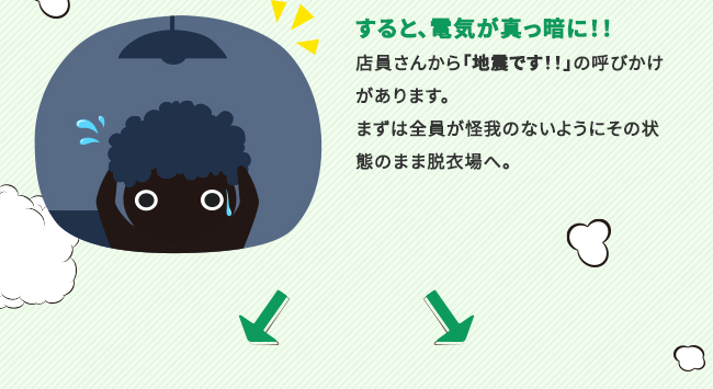 すると、電気が真っ暗に！！店員さんから「地震です！！」の呼びかけがあります。まずは全員が怪我のないようにその状態のまま脱衣場へ。