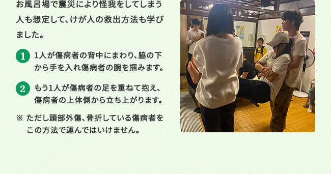 お風呂場で震災により怪我をしてしまう人も想定して、けが人の救出方法も学びました。1.1人が傷病者の背中にまわり、脇の下から手を入れ傷病者の腕を掴みます。2.もう1人が傷病者の足を重ねて抱え、傷病者の上体側から立ち上がります。 ※ ただし頭部外傷、骨折している傷病者を　 この方法で運んではいけません。