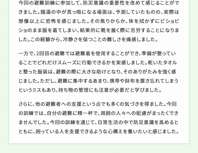 今回の避難訓練に参加して、防災意識の重要性を改めて感じることができました。銭湯の中が真っ暗になる場面は、予測していたものの、実際は想像以上に恐怖を感じました。その焦りからか、体を拭かずにビショビショのまま服を着てしまい、結果的に靴を履く際に苦労することになりました。この経験から、冷静さを保つことの難しさを痛感しました。一方で、2回目の避難では避難着を使用することができ、準備が整っていることでどれだけスムーズに行動できるかを実感しました。乾いたタオルと整った服装は、避難の際に大きな助けとなり、そのありがたみを強く感じました。ただし、避難に集中するあまり、携帯や財布を置き忘れてしまうというミスもあり、持ち物の管理にも注意が必要だと学びました。さらに、他の避難者への支援という点でも多くの気づきを得ました。今回の訓練では、自分の避難に精一杯で、周囲の人々への配慮がまったくできませんでした。今回の訓練を通じて、日常生活の中で防災意識を高めるとともに、困っている人を支援できるような心構えを養いたいと感じました。
    