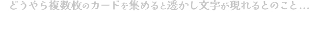 どうやら複数枚のカードを集めると透かし文字が現れるとのこと...